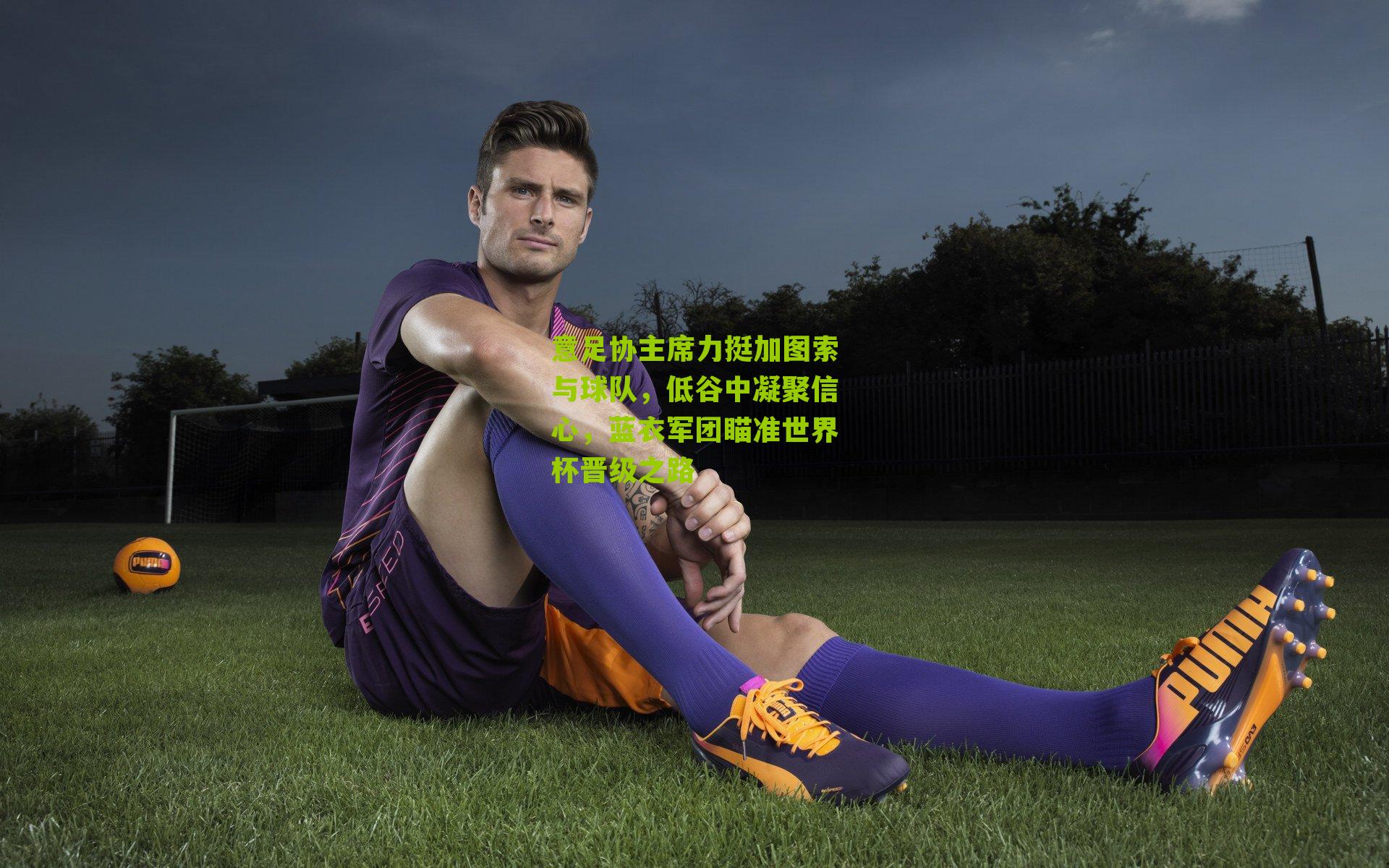 意足协主席力挺加图索与球队，低谷中凝聚信心，蓝衣军团瞄准世界杯晋级之路