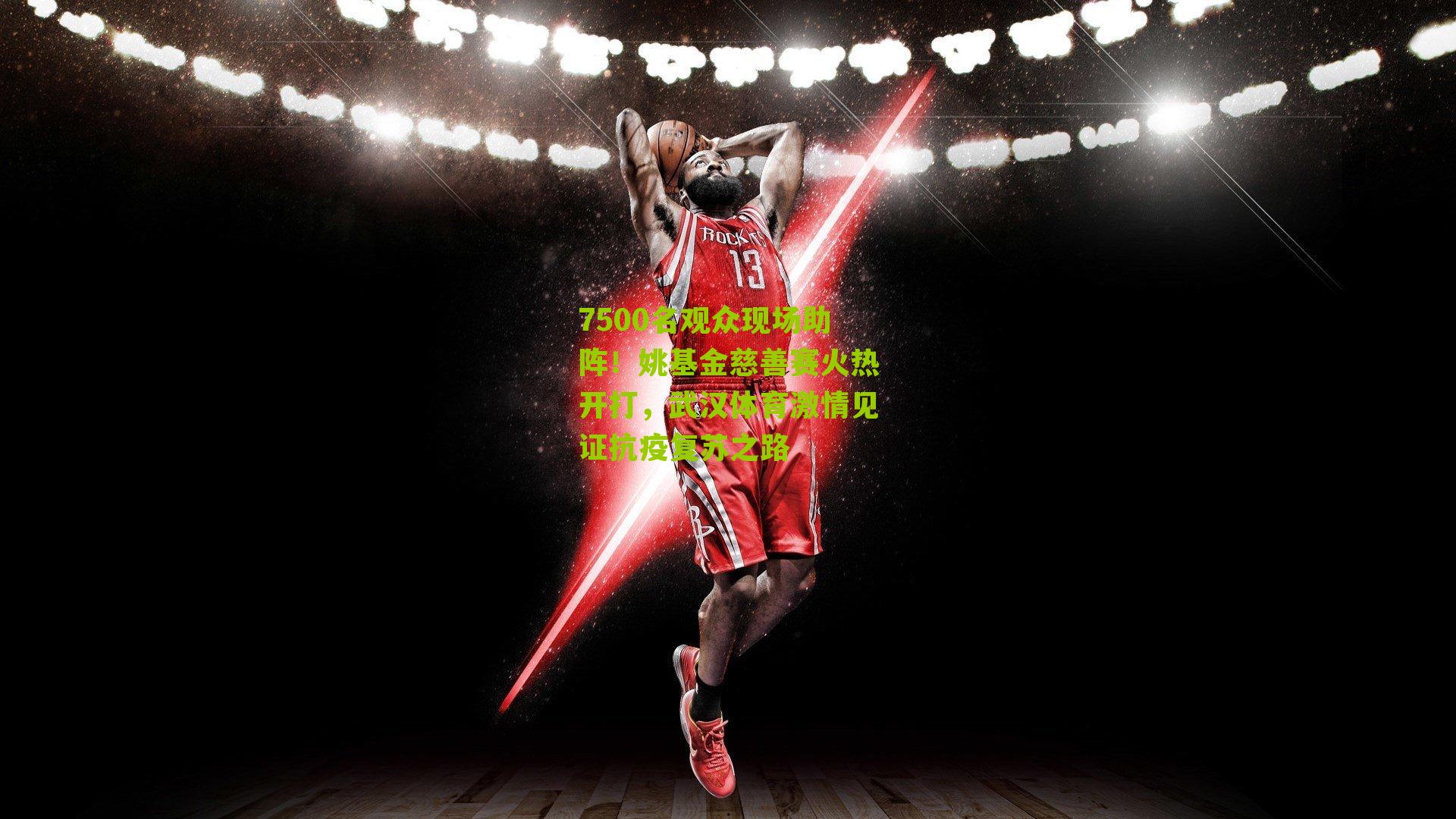 7500名观众现场助阵！姚基金慈善赛火热开打，武汉体育激情见证抗疫复苏之路