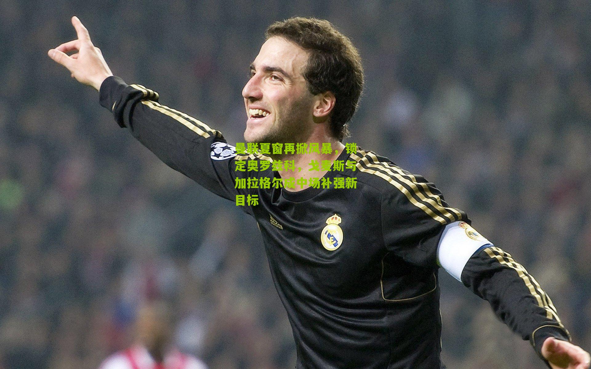 曼联夏窗再掀风暴，锁定奥罗兹科，戈麦斯与加拉格尔成中场补强新目标